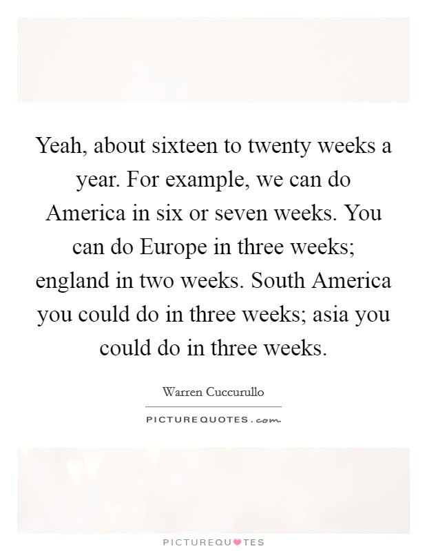 Yeah, about sixteen to twenty weeks a year. For example, we can do America in six or seven weeks. You can do Europe in three weeks; england in two weeks. South America you could do in three weeks; asia you could do in three weeks Picture Quote #1