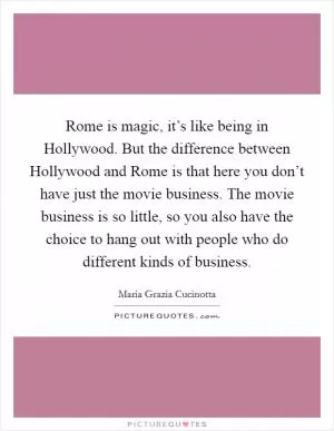 Rome is magic, it’s like being in Hollywood. But the difference between Hollywood and Rome is that here you don’t have just the movie business. The movie business is so little, so you also have the choice to hang out with people who do different kinds of business Picture Quote #1