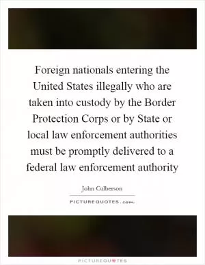 Foreign nationals entering the United States illegally who are taken into custody by the Border Protection Corps or by State or local law enforcement authorities must be promptly delivered to a federal law enforcement authority Picture Quote #1