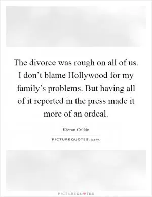 The divorce was rough on all of us. I don’t blame Hollywood for my family’s problems. But having all of it reported in the press made it more of an ordeal Picture Quote #1