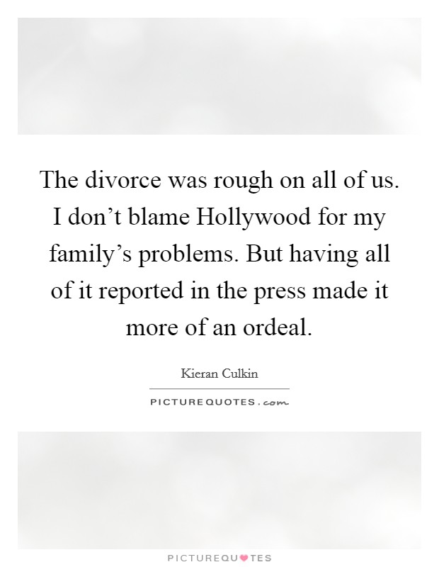 The divorce was rough on all of us. I don't blame Hollywood for my family's problems. But having all of it reported in the press made it more of an ordeal Picture Quote #1