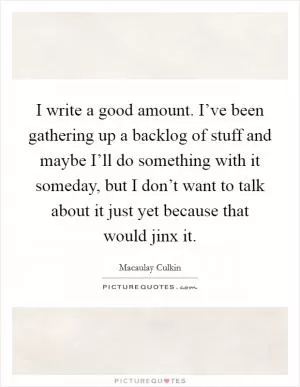 I write a good amount. I’ve been gathering up a backlog of stuff and maybe I’ll do something with it someday, but I don’t want to talk about it just yet because that would jinx it Picture Quote #1