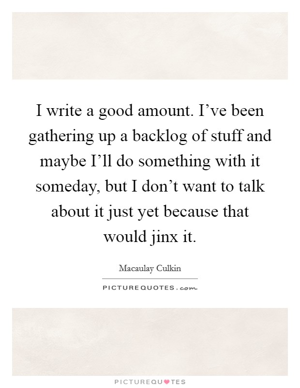 I write a good amount. I've been gathering up a backlog of stuff and maybe I'll do something with it someday, but I don't want to talk about it just yet because that would jinx it Picture Quote #1