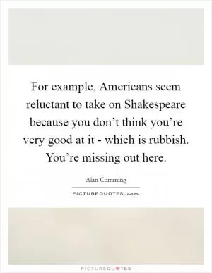 For example, Americans seem reluctant to take on Shakespeare because you don’t think you’re very good at it - which is rubbish. You’re missing out here Picture Quote #1