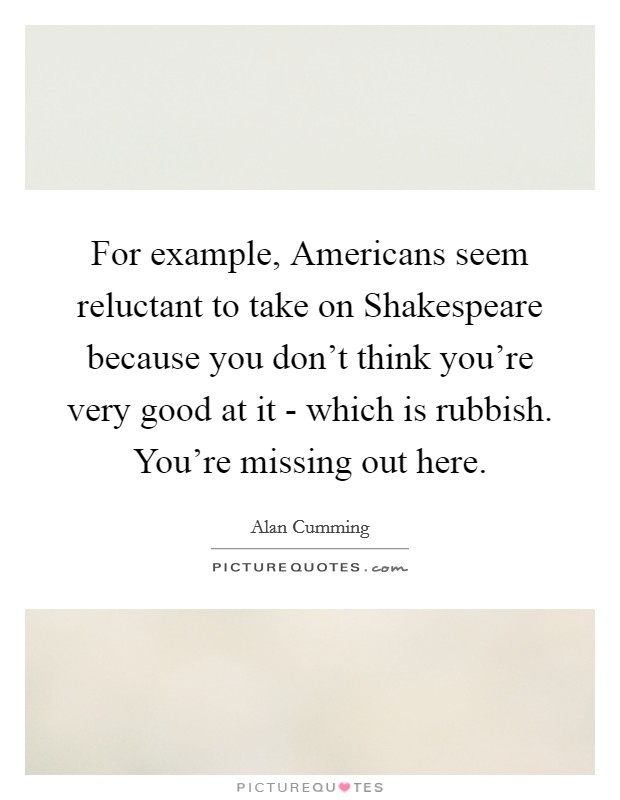 For example, Americans seem reluctant to take on Shakespeare because you don't think you're very good at it - which is rubbish. You're missing out here Picture Quote #1