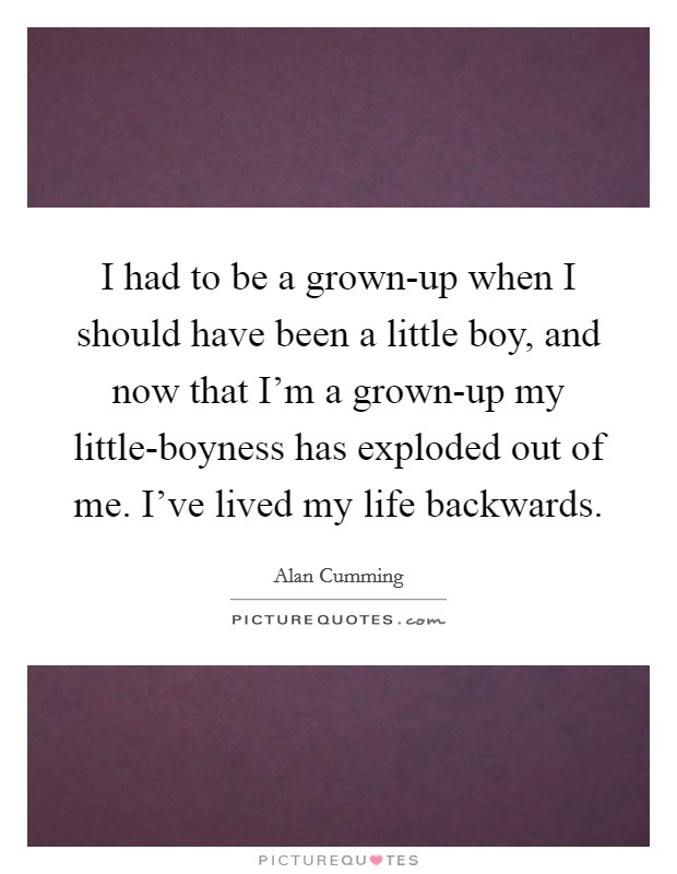 I had to be a grown-up when I should have been a little boy, and now that I'm a grown-up my little-boyness has exploded out of me. I've lived my life backwards Picture Quote #1