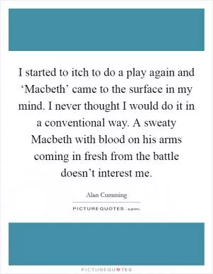 I started to itch to do a play again and ‘Macbeth’ came to the surface in my mind. I never thought I would do it in a conventional way. A sweaty Macbeth with blood on his arms coming in fresh from the battle doesn’t interest me Picture Quote #1