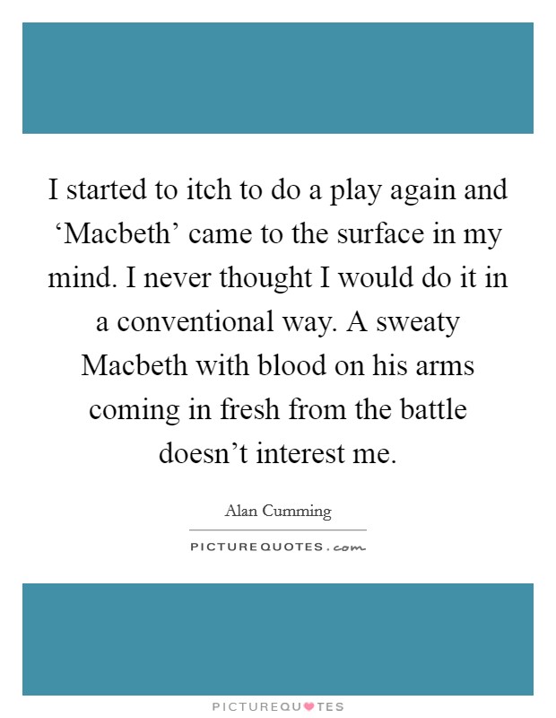 I started to itch to do a play again and ‘Macbeth' came to the surface in my mind. I never thought I would do it in a conventional way. A sweaty Macbeth with blood on his arms coming in fresh from the battle doesn't interest me Picture Quote #1