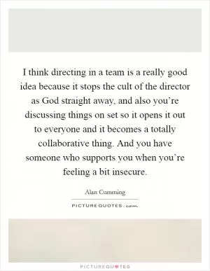 I think directing in a team is a really good idea because it stops the cult of the director as God straight away, and also you’re discussing things on set so it opens it out to everyone and it becomes a totally collaborative thing. And you have someone who supports you when you’re feeling a bit insecure Picture Quote #1