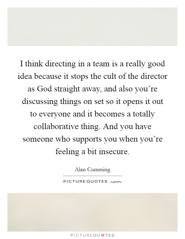 I think directing in a team is a really good idea because it stops the cult of the director as God straight away, and also you're discussing things on set so it opens it out to everyone and it becomes a totally collaborative thing. And you have someone who supports you when you're feeling a bit insecure Picture Quote #1