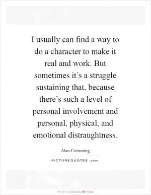 I usually can find a way to do a character to make it real and work. But sometimes it’s a struggle sustaining that, because there’s such a level of personal involvement and personal, physical, and emotional distraughtness Picture Quote #1