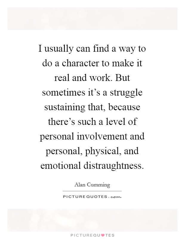 I usually can find a way to do a character to make it real and work. But sometimes it's a struggle sustaining that, because there's such a level of personal involvement and personal, physical, and emotional distraughtness Picture Quote #1
