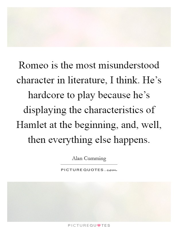 Romeo is the most misunderstood character in literature, I think. He's hardcore to play because he's displaying the characteristics of Hamlet at the beginning, and, well, then everything else happens Picture Quote #1