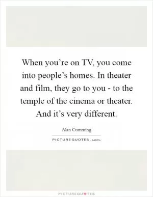 When you’re on TV, you come into people’s homes. In theater and film, they go to you - to the temple of the cinema or theater. And it’s very different Picture Quote #1