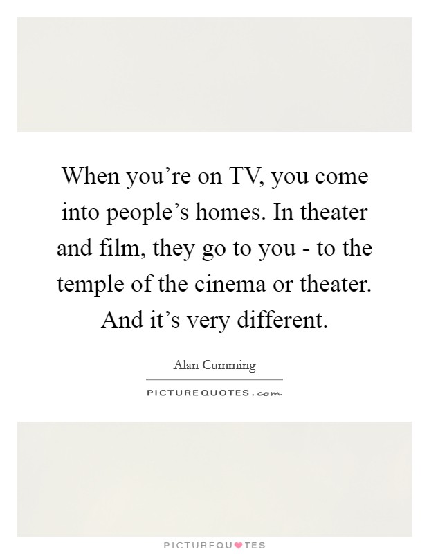 When you're on TV, you come into people's homes. In theater and film, they go to you - to the temple of the cinema or theater. And it's very different Picture Quote #1