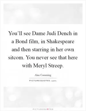 You’ll see Dame Judi Dench in a Bond film, in Shakespeare and then starring in her own sitcom. You never see that here with Meryl Streep Picture Quote #1