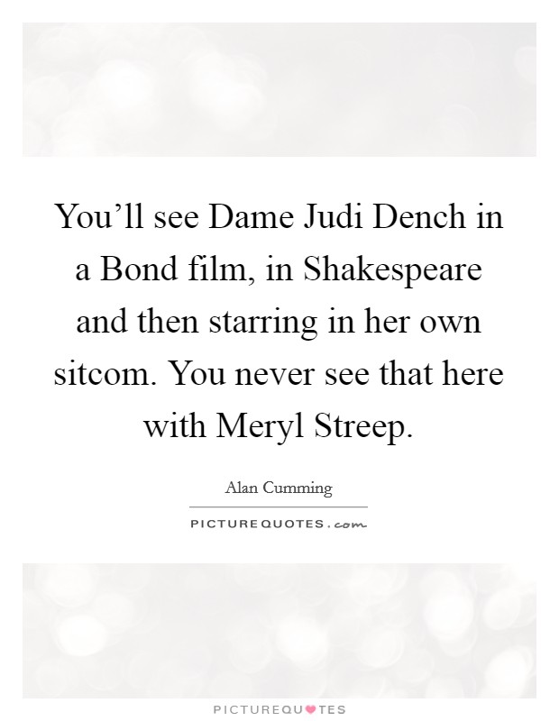 You'll see Dame Judi Dench in a Bond film, in Shakespeare and then starring in her own sitcom. You never see that here with Meryl Streep Picture Quote #1