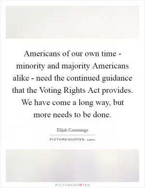 Americans of our own time - minority and majority Americans alike - need the continued guidance that the Voting Rights Act provides. We have come a long way, but more needs to be done Picture Quote #1