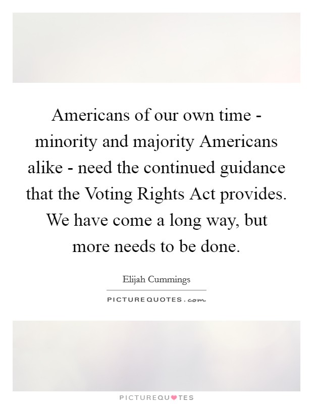 Americans of our own time - minority and majority Americans alike - need the continued guidance that the Voting Rights Act provides. We have come a long way, but more needs to be done Picture Quote #1