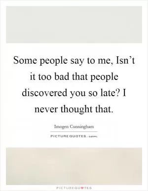 Some people say to me, Isn’t it too bad that people discovered you so late? I never thought that Picture Quote #1