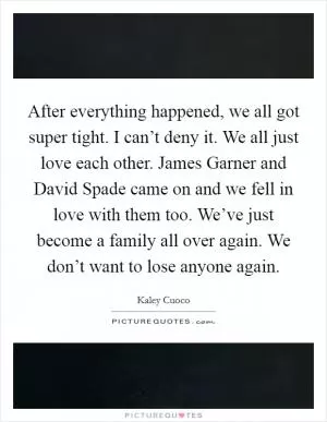After everything happened, we all got super tight. I can’t deny it. We all just love each other. James Garner and David Spade came on and we fell in love with them too. We’ve just become a family all over again. We don’t want to lose anyone again Picture Quote #1