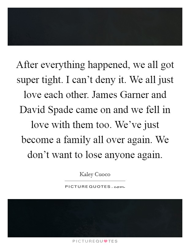 After everything happened, we all got super tight. I can't deny it. We all just love each other. James Garner and David Spade came on and we fell in love with them too. We've just become a family all over again. We don't want to lose anyone again Picture Quote #1