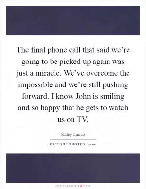 The final phone call that said we’re going to be picked up again was just a miracle. We’ve overcome the impossible and we’re still pushing forward. I know John is smiling and so happy that he gets to watch us on TV Picture Quote #1