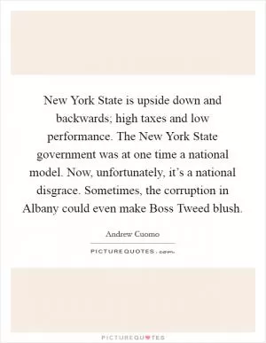 New York State is upside down and backwards; high taxes and low performance. The New York State government was at one time a national model. Now, unfortunately, it’s a national disgrace. Sometimes, the corruption in Albany could even make Boss Tweed blush Picture Quote #1