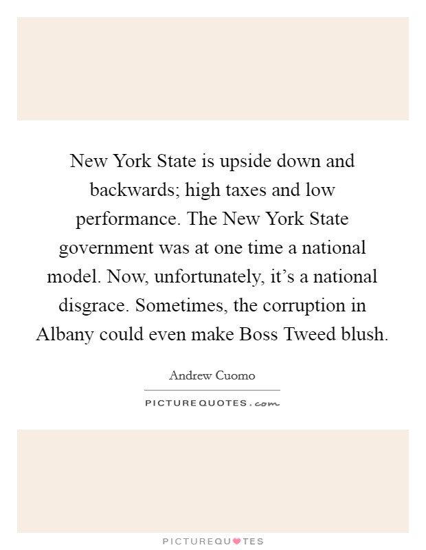 New York State is upside down and backwards; high taxes and low performance. The New York State government was at one time a national model. Now, unfortunately, it's a national disgrace. Sometimes, the corruption in Albany could even make Boss Tweed blush Picture Quote #1