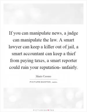 If you can manipulate news, a judge can manipulate the law. A smart lawyer can keep a killer out of jail, a smart accountant can keep a thief from paying taxes, a smart reporter could ruin your reputation- unfairly Picture Quote #1