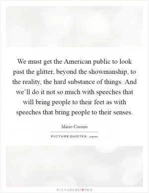 We must get the American public to look past the glitter, beyond the showmanship, to the reality, the hard substance of things. And we’ll do it not so much with speeches that will bring people to their feet as with speeches that bring people to their senses Picture Quote #1