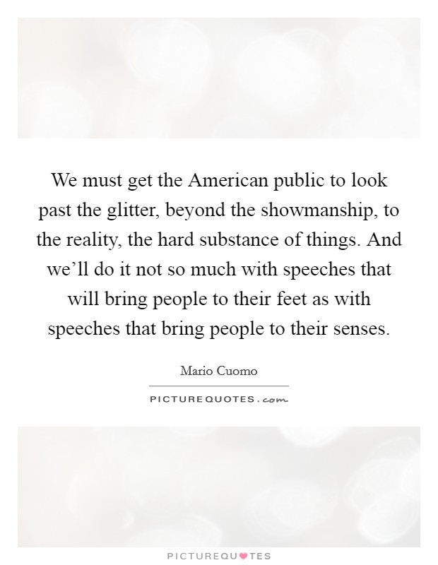 We must get the American public to look past the glitter, beyond the showmanship, to the reality, the hard substance of things. And we'll do it not so much with speeches that will bring people to their feet as with speeches that bring people to their senses Picture Quote #1