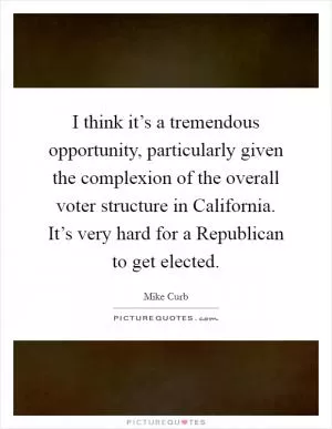I think it’s a tremendous opportunity, particularly given the complexion of the overall voter structure in California. It’s very hard for a Republican to get elected Picture Quote #1