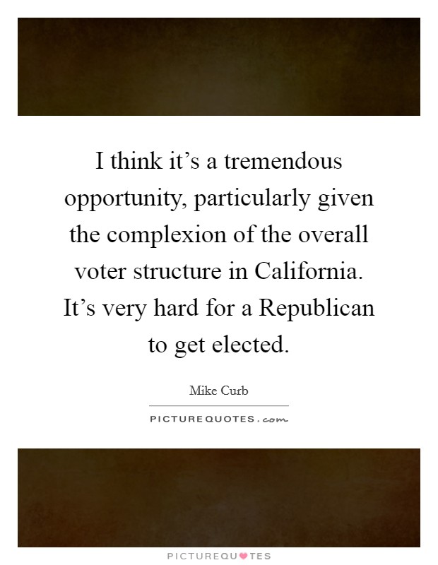 I think it's a tremendous opportunity, particularly given the complexion of the overall voter structure in California. It's very hard for a Republican to get elected Picture Quote #1