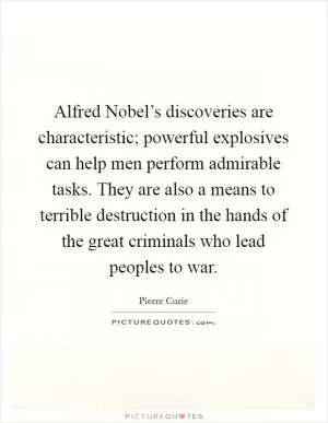 Alfred Nobel’s discoveries are characteristic; powerful explosives can help men perform admirable tasks. They are also a means to terrible destruction in the hands of the great criminals who lead peoples to war Picture Quote #1