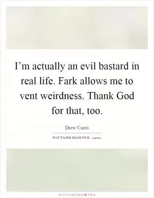 I’m actually an evil bastard in real life. Fark allows me to vent weirdness. Thank God for that, too Picture Quote #1
