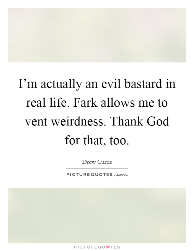 I'm actually an evil bastard in real life. Fark allows me to vent weirdness. Thank God for that, too Picture Quote #1