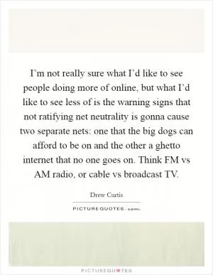 I’m not really sure what I’d like to see people doing more of online, but what I’d like to see less of is the warning signs that not ratifying net neutrality is gonna cause two separate nets: one that the big dogs can afford to be on and the other a ghetto internet that no one goes on. Think FM vs AM radio, or cable vs broadcast TV Picture Quote #1