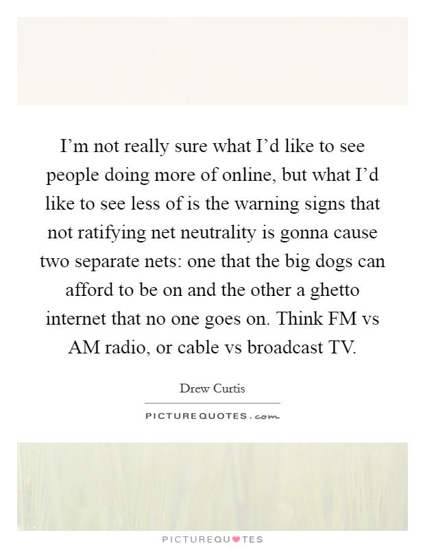 I'm not really sure what I'd like to see people doing more of online, but what I'd like to see less of is the warning signs that not ratifying net neutrality is gonna cause two separate nets: one that the big dogs can afford to be on and the other a ghetto internet that no one goes on. Think FM vs AM radio, or cable vs broadcast TV Picture Quote #1