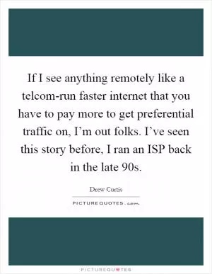 If I see anything remotely like a telcom-run faster internet that you have to pay more to get preferential traffic on, I’m out folks. I’ve seen this story before, I ran an ISP back in the late 90s Picture Quote #1