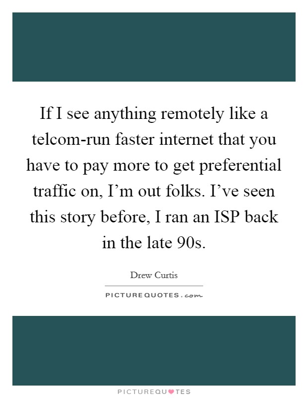 If I see anything remotely like a telcom-run faster internet that you have to pay more to get preferential traffic on, I'm out folks. I've seen this story before, I ran an ISP back in the late 90s Picture Quote #1