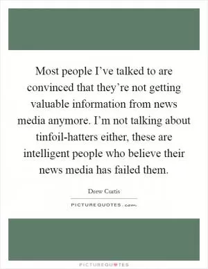 Most people I’ve talked to are convinced that they’re not getting valuable information from news media anymore. I’m not talking about tinfoil-hatters either, these are intelligent people who believe their news media has failed them Picture Quote #1