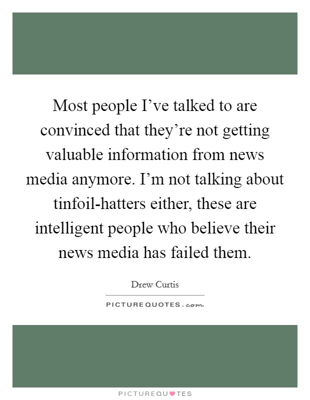 Most people I've talked to are convinced that they're not getting valuable information from news media anymore. I'm not talking about tinfoil-hatters either, these are intelligent people who believe their news media has failed them Picture Quote #1