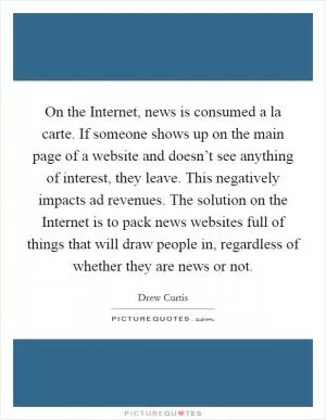 On the Internet, news is consumed a la carte. If someone shows up on the main page of a website and doesn’t see anything of interest, they leave. This negatively impacts ad revenues. The solution on the Internet is to pack news websites full of things that will draw people in, regardless of whether they are news or not Picture Quote #1