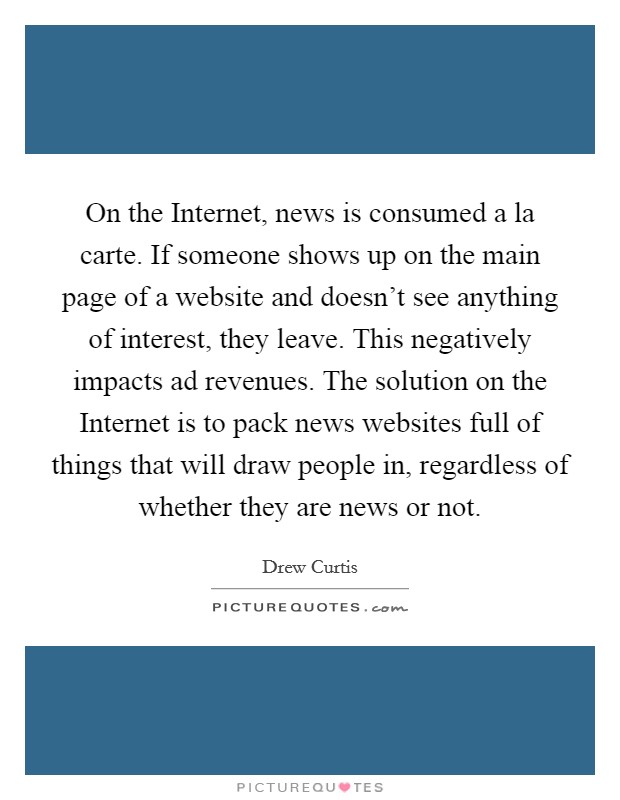 On the Internet, news is consumed a la carte. If someone shows up on the main page of a website and doesn't see anything of interest, they leave. This negatively impacts ad revenues. The solution on the Internet is to pack news websites full of things that will draw people in, regardless of whether they are news or not Picture Quote #1