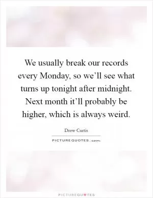 We usually break our records every Monday, so we’ll see what turns up tonight after midnight. Next month it’ll probably be higher, which is always weird Picture Quote #1