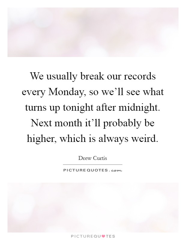 We usually break our records every Monday, so we'll see what turns up tonight after midnight. Next month it'll probably be higher, which is always weird Picture Quote #1