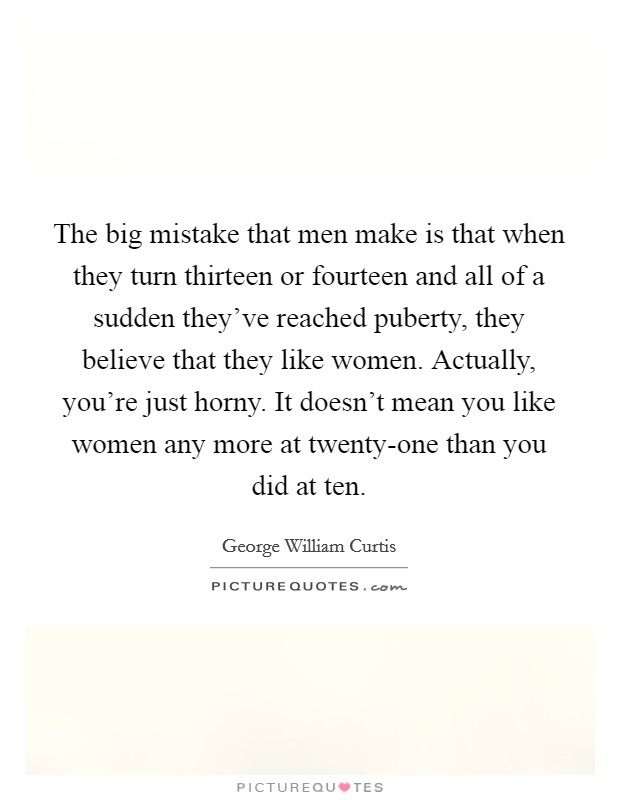The big mistake that men make is that when they turn thirteen or fourteen and all of a sudden they've reached puberty, they believe that they like women. Actually, you're just horny. It doesn't mean you like women any more at twenty-one than you did at ten Picture Quote #1