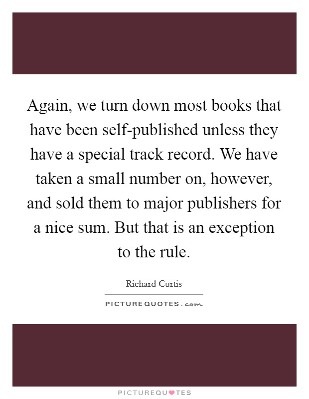 Again, we turn down most books that have been self-published unless they have a special track record. We have taken a small number on, however, and sold them to major publishers for a nice sum. But that is an exception to the rule Picture Quote #1