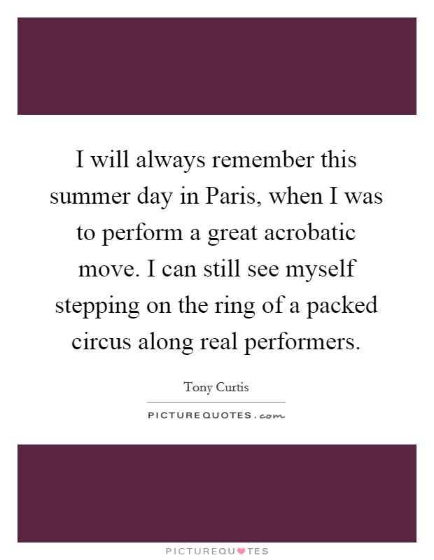 I will always remember this summer day in Paris, when I was to perform a great acrobatic move. I can still see myself stepping on the ring of a packed circus along real performers Picture Quote #1